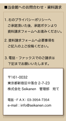 ●当会館へのお問合わせ・資料請求
1.右のプライバシーポリシーへご承諾頂いた後、承諾ボタンより資料請求フォームへお進みください。
2.資料請求フォームへ必要事項をご記入の上ご投稿ください。
3.電話・ファックスでのご請求は下記までお願いいたします。
〒161-0032
東京都新宿区中落合2-7-3
徳川女子会館
担当：管理部
電話・ＦＡＸ:03-3954-7354
e-mail:info@seikanen.com
