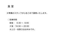 食堂
●専属のスタッフが心をこめて調理いたします！
●営業時間
朝食：6:30-9:00
夕食：19:30-22:00
土日・祝祭日はおやすみです。