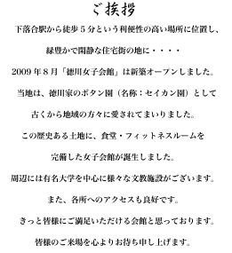 ご挨拶
下落合駅から徒歩5分という利便性の高い場所に位置し、
緑豊かで閑静な住宅街の地に2009年8月「徳川女子会館」がオープンしました。
当地は、徳川家のボタン園（名称：セイカン園）として古くから地域の方々に愛されてまいりました。
この歴史ある土地に、食堂・フィットネスルームを完備した
女子会館が誕生しました。
周辺には有名大学を中心に様々な文教施設がございます。
また、各所へのアクセスも良好です。
きっと皆様にご満足いただける会館と思っております。
皆様のご来場を心よりお待ち申し上げます。
心よりお待ち申し上げます。