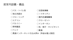 ●居室内設備・備品
●バス・トイレ別
●浴室乾燥機
●独立洗面台
●ＩＨキッチン
●フローリング
●屋内洗濯機置場
●エアコン
●クローゼット
●高速インターネット引込み済み
●バルコニー
●インターホン
●照明器具
●机・椅子・キャビネット
●ベッド
●靴箱
