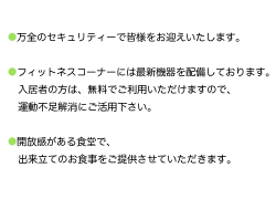 ○万全のセキュリティーで皆様をお迎えいたします。
○フィットネスコーナーには最新機器を配備しております。
入居者の方は、無料でご利用いただけますので、
運動不足解消にご活用下さい。
○開放感がある食堂で、出来立てのお食事をご提供させていただきます。


