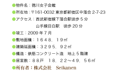 ●物件名：徳川女子会館
●所在地：〒161-0032東京都新宿区中落合2-7-23
●アクセス：西武新宿線下落合駅徒歩5分・山手線目白駅　徒歩20分
●竣工：2009年7月
●敷地面積：１６４８．１９㎡
●建築延面積：３２９５．９２㎡
●構造：鉄筋コンクリート造　地上5階建
●居室数：８８戸　１８．２２～４９．５６㎡
●所有者：株式会社　Seikanen  ・　徳川義眞
